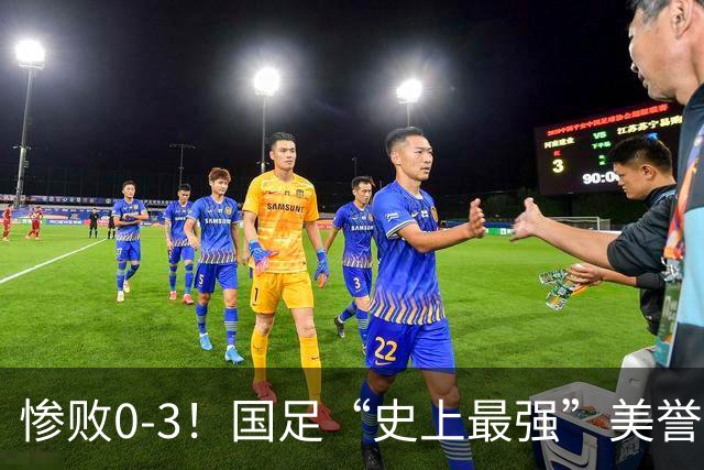 惨败0-3！国足“史上最强”美誉遭遇滑铁卢