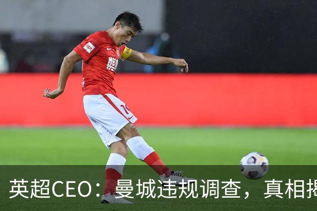 英超CEO：曼城违规调查，真相揭晓的关键时刻