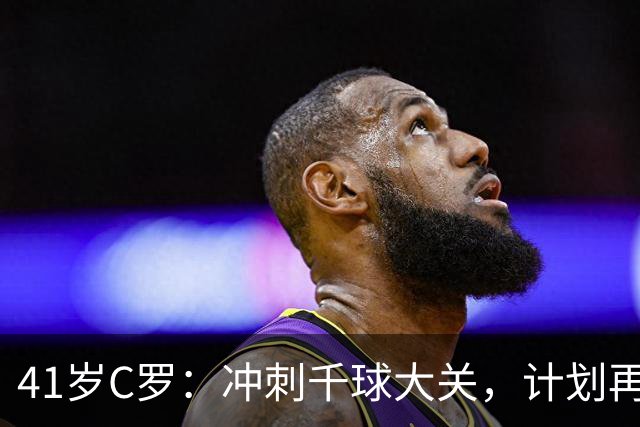 41岁C罗：冲刺千球大关，计划再战十年！