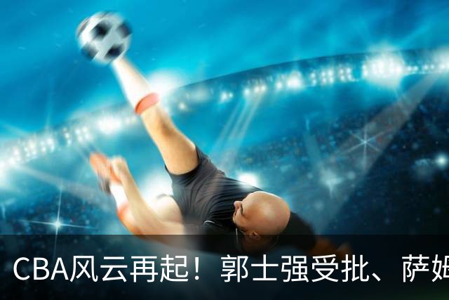 CBA风云再起！郭士强受批、萨姆纳归来，广厦迎旧将重返